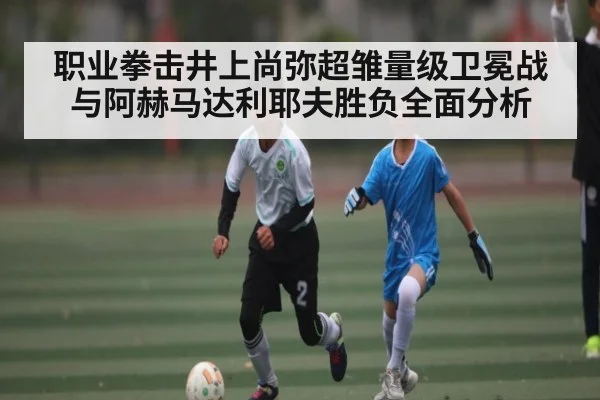 职业拳击井上尚弥超雏量级卫冕战与阿赫马达利耶夫胜负全面分析 - Kaiyun Sports